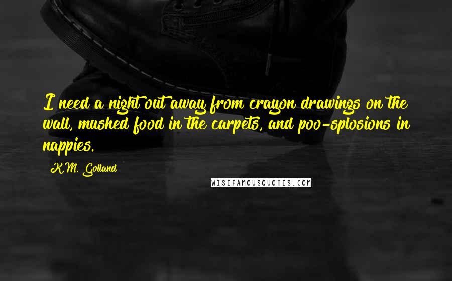 K.M. Golland Quotes: I need a night out away from crayon drawings on the wall, mushed food in the carpets, and poo-splosions in nappies.