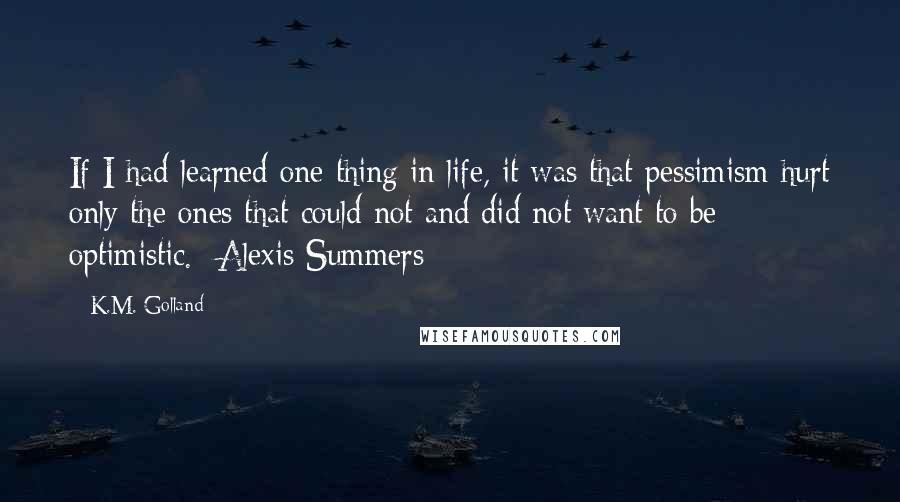 K.M. Golland Quotes: If I had learned one thing in life, it was that pessimism hurt only the ones that could not and did not want to be optimistic. -Alexis Summers