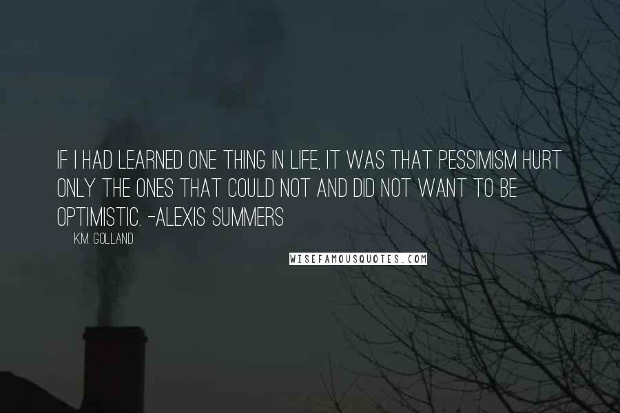 K.M. Golland Quotes: If I had learned one thing in life, it was that pessimism hurt only the ones that could not and did not want to be optimistic. -Alexis Summers