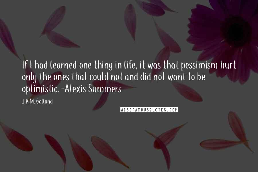 K.M. Golland Quotes: If I had learned one thing in life, it was that pessimism hurt only the ones that could not and did not want to be optimistic. -Alexis Summers