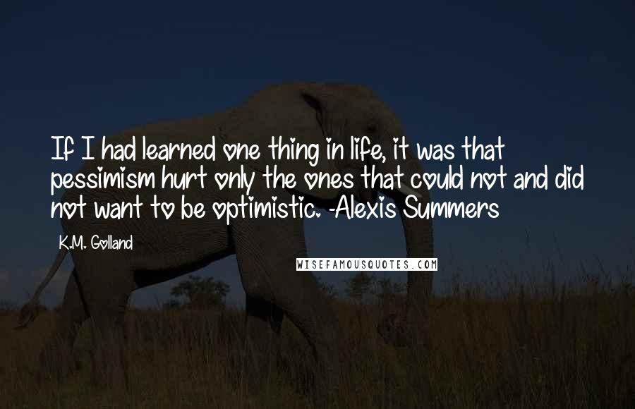 K.M. Golland Quotes: If I had learned one thing in life, it was that pessimism hurt only the ones that could not and did not want to be optimistic. -Alexis Summers