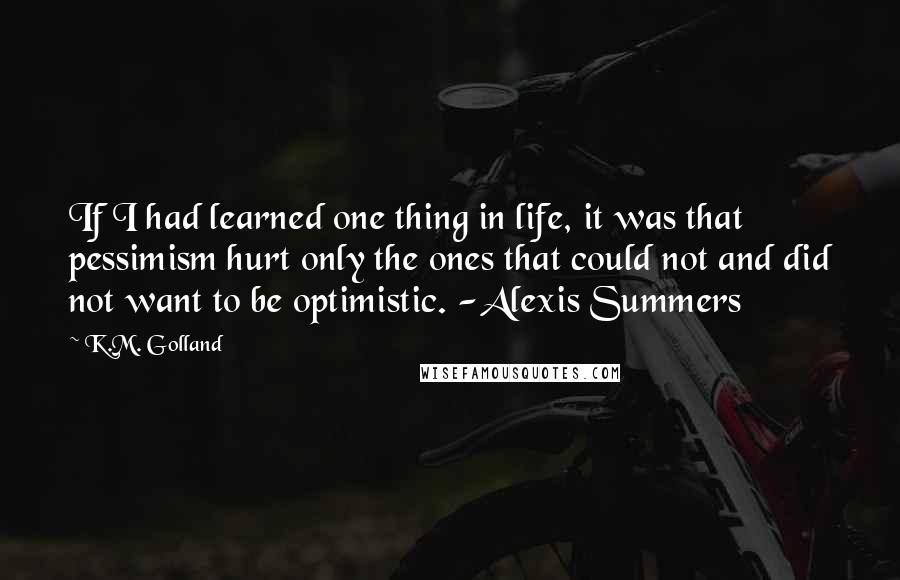 K.M. Golland Quotes: If I had learned one thing in life, it was that pessimism hurt only the ones that could not and did not want to be optimistic. -Alexis Summers