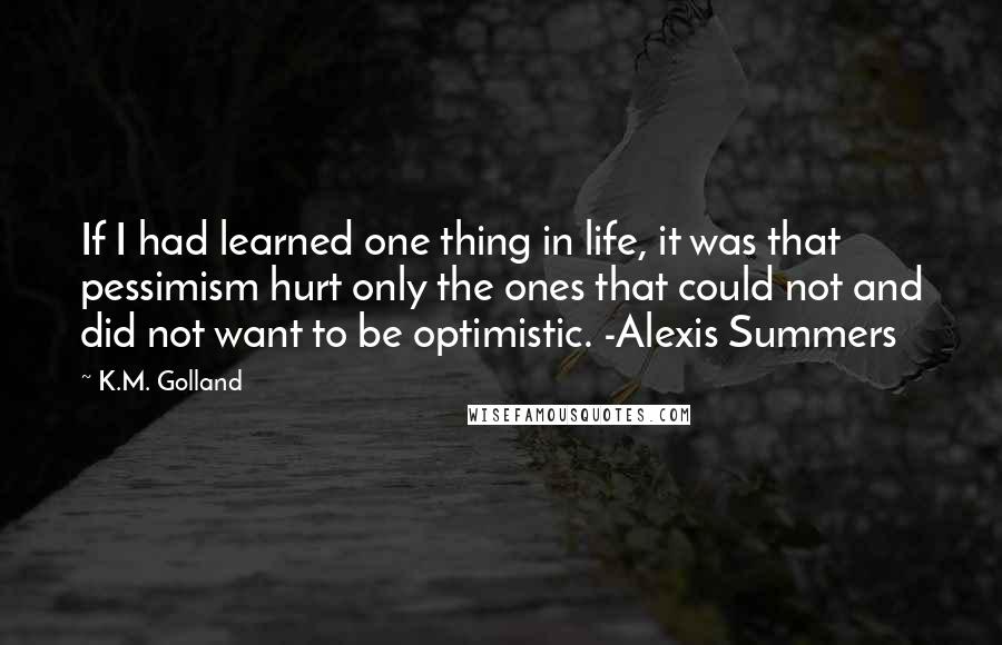 K.M. Golland Quotes: If I had learned one thing in life, it was that pessimism hurt only the ones that could not and did not want to be optimistic. -Alexis Summers