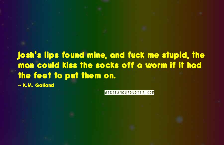 K.M. Golland Quotes: Josh's lips found mine, and fuck me stupid, the man could kiss the socks off a worm if it had the feet to put them on.
