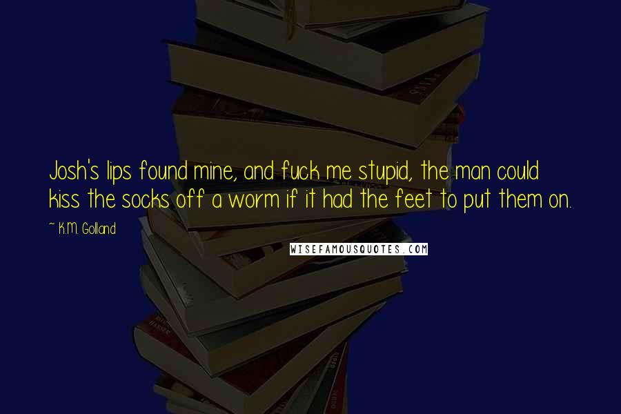K.M. Golland Quotes: Josh's lips found mine, and fuck me stupid, the man could kiss the socks off a worm if it had the feet to put them on.