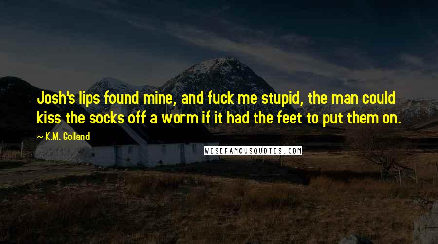 K.M. Golland Quotes: Josh's lips found mine, and fuck me stupid, the man could kiss the socks off a worm if it had the feet to put them on.