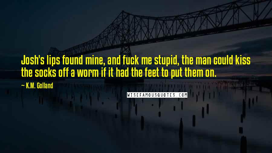 K.M. Golland Quotes: Josh's lips found mine, and fuck me stupid, the man could kiss the socks off a worm if it had the feet to put them on.