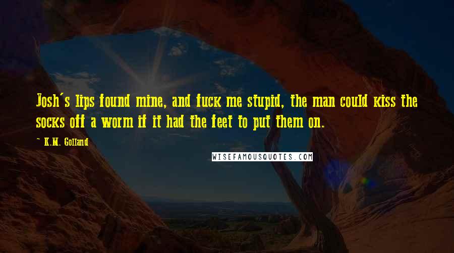 K.M. Golland Quotes: Josh's lips found mine, and fuck me stupid, the man could kiss the socks off a worm if it had the feet to put them on.