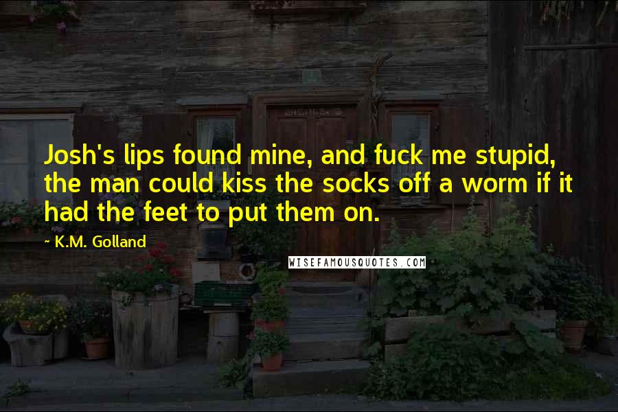 K.M. Golland Quotes: Josh's lips found mine, and fuck me stupid, the man could kiss the socks off a worm if it had the feet to put them on.