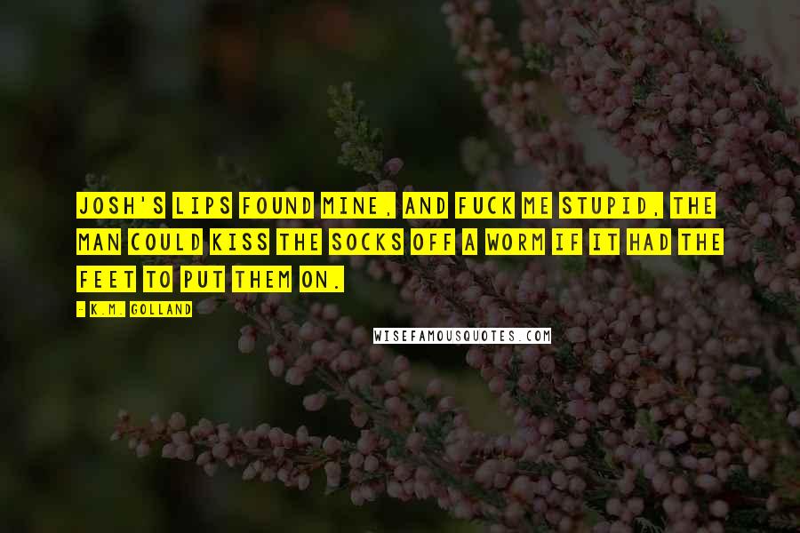 K.M. Golland Quotes: Josh's lips found mine, and fuck me stupid, the man could kiss the socks off a worm if it had the feet to put them on.