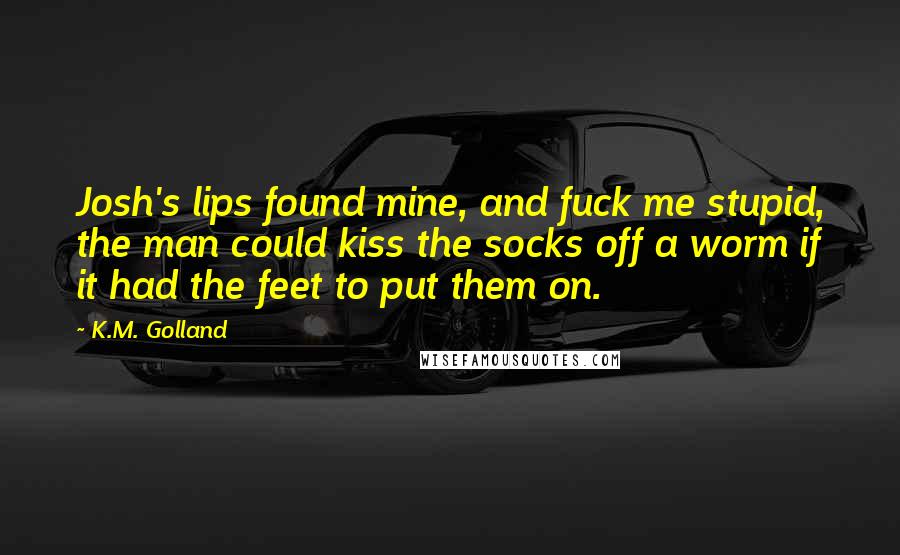 K.M. Golland Quotes: Josh's lips found mine, and fuck me stupid, the man could kiss the socks off a worm if it had the feet to put them on.