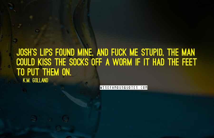 K.M. Golland Quotes: Josh's lips found mine, and fuck me stupid, the man could kiss the socks off a worm if it had the feet to put them on.