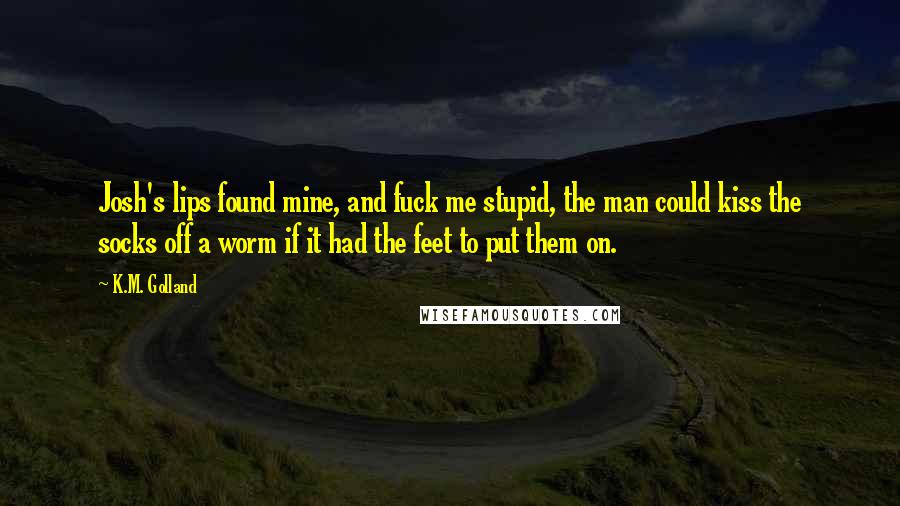 K.M. Golland Quotes: Josh's lips found mine, and fuck me stupid, the man could kiss the socks off a worm if it had the feet to put them on.