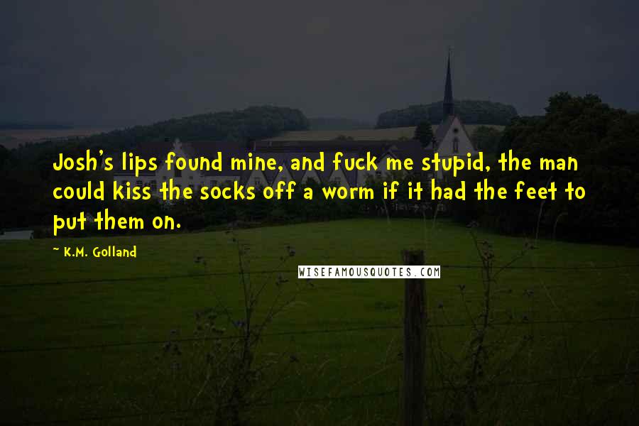K.M. Golland Quotes: Josh's lips found mine, and fuck me stupid, the man could kiss the socks off a worm if it had the feet to put them on.