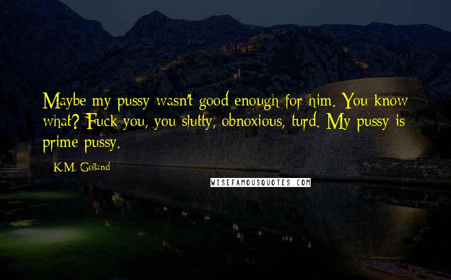 K.M. Golland Quotes: Maybe my pussy wasn't good enough for him. You know what? Fuck you, you slutty, obnoxious, turd. My pussy is prime pussy.