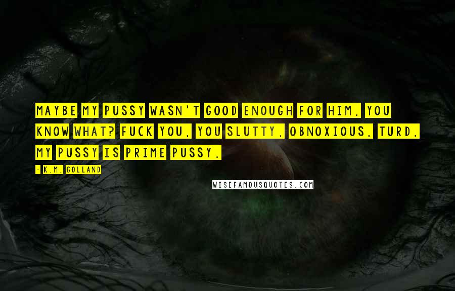 K.M. Golland Quotes: Maybe my pussy wasn't good enough for him. You know what? Fuck you, you slutty, obnoxious, turd. My pussy is prime pussy.