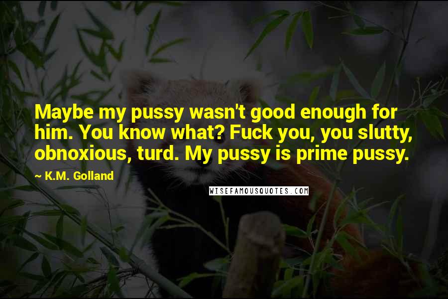 K.M. Golland Quotes: Maybe my pussy wasn't good enough for him. You know what? Fuck you, you slutty, obnoxious, turd. My pussy is prime pussy.