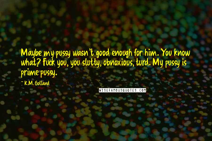 K.M. Golland Quotes: Maybe my pussy wasn't good enough for him. You know what? Fuck you, you slutty, obnoxious, turd. My pussy is prime pussy.