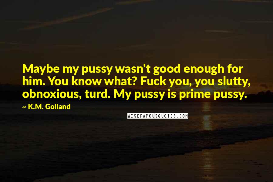 K.M. Golland Quotes: Maybe my pussy wasn't good enough for him. You know what? Fuck you, you slutty, obnoxious, turd. My pussy is prime pussy.