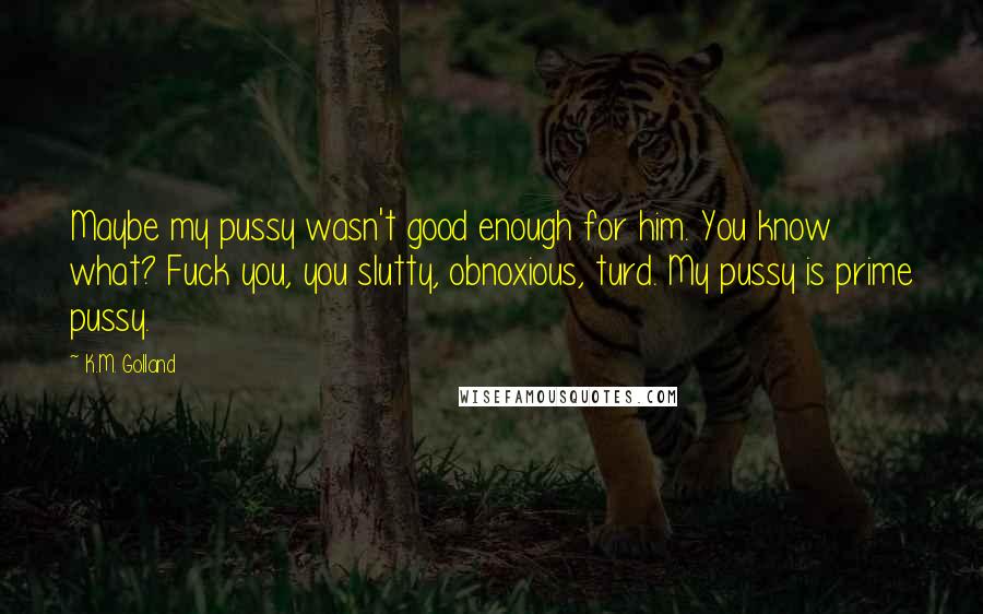 K.M. Golland Quotes: Maybe my pussy wasn't good enough for him. You know what? Fuck you, you slutty, obnoxious, turd. My pussy is prime pussy.