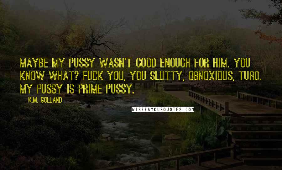 K.M. Golland Quotes: Maybe my pussy wasn't good enough for him. You know what? Fuck you, you slutty, obnoxious, turd. My pussy is prime pussy.