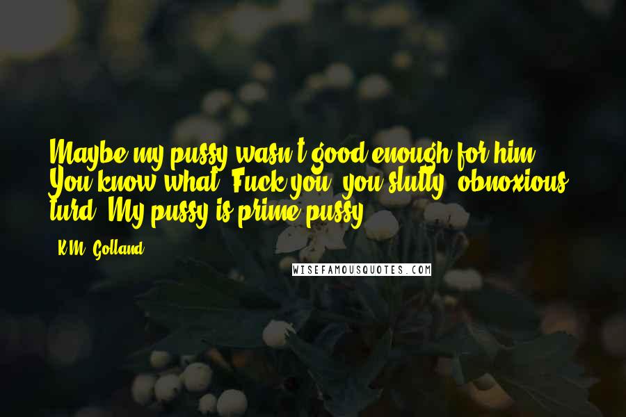 K.M. Golland Quotes: Maybe my pussy wasn't good enough for him. You know what? Fuck you, you slutty, obnoxious, turd. My pussy is prime pussy.