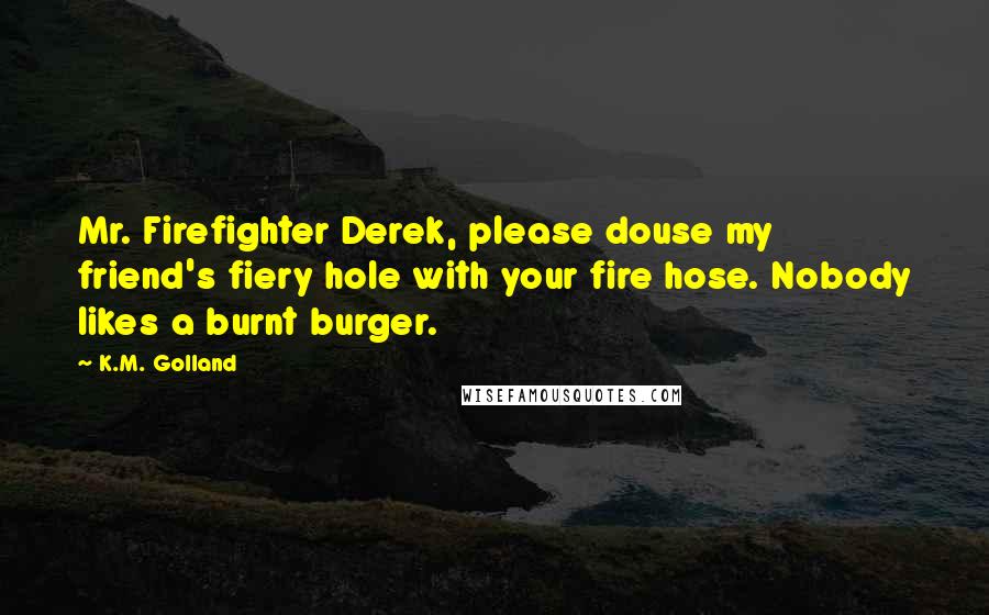 K.M. Golland Quotes: Mr. Firefighter Derek, please douse my friend's fiery hole with your fire hose. Nobody likes a burnt burger.