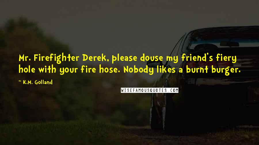 K.M. Golland Quotes: Mr. Firefighter Derek, please douse my friend's fiery hole with your fire hose. Nobody likes a burnt burger.