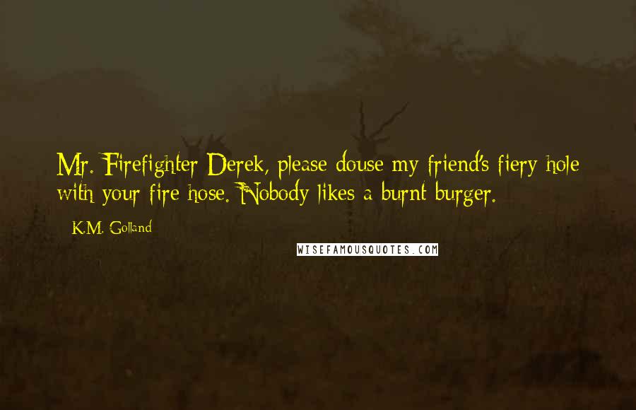 K.M. Golland Quotes: Mr. Firefighter Derek, please douse my friend's fiery hole with your fire hose. Nobody likes a burnt burger.