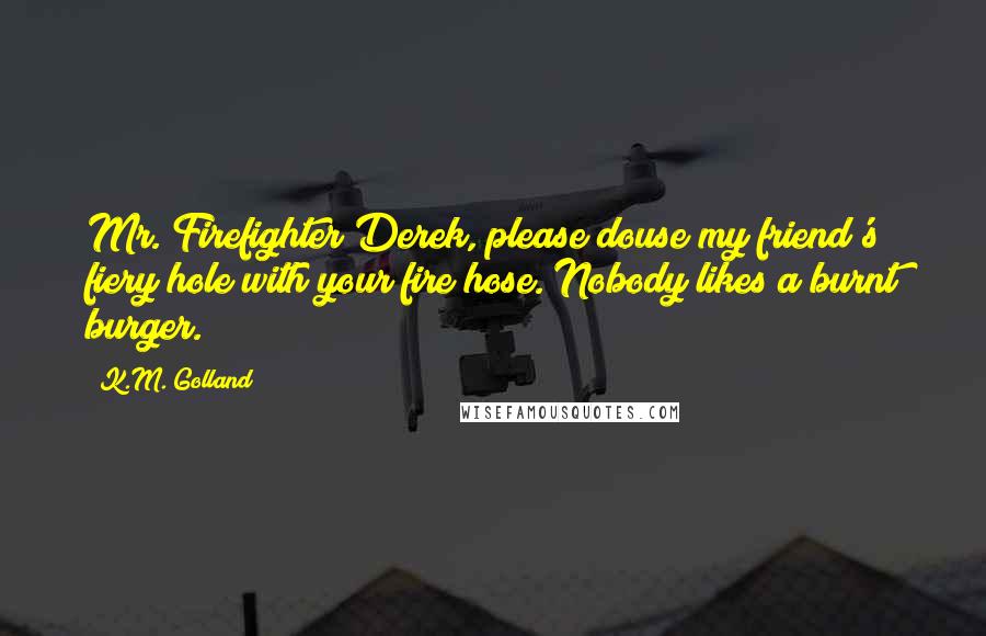 K.M. Golland Quotes: Mr. Firefighter Derek, please douse my friend's fiery hole with your fire hose. Nobody likes a burnt burger.