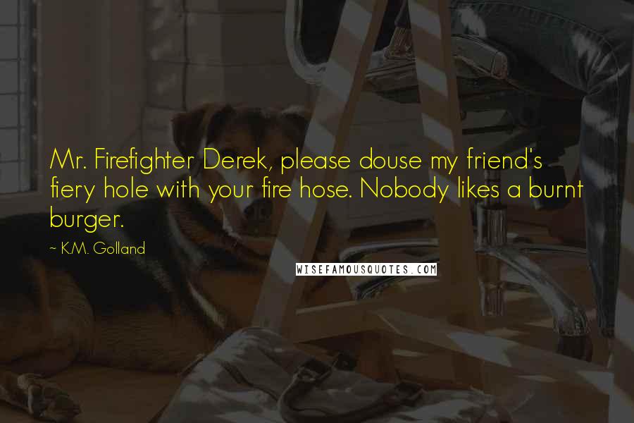 K.M. Golland Quotes: Mr. Firefighter Derek, please douse my friend's fiery hole with your fire hose. Nobody likes a burnt burger.