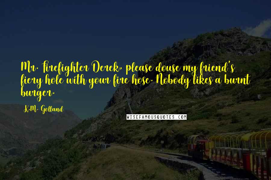 K.M. Golland Quotes: Mr. Firefighter Derek, please douse my friend's fiery hole with your fire hose. Nobody likes a burnt burger.