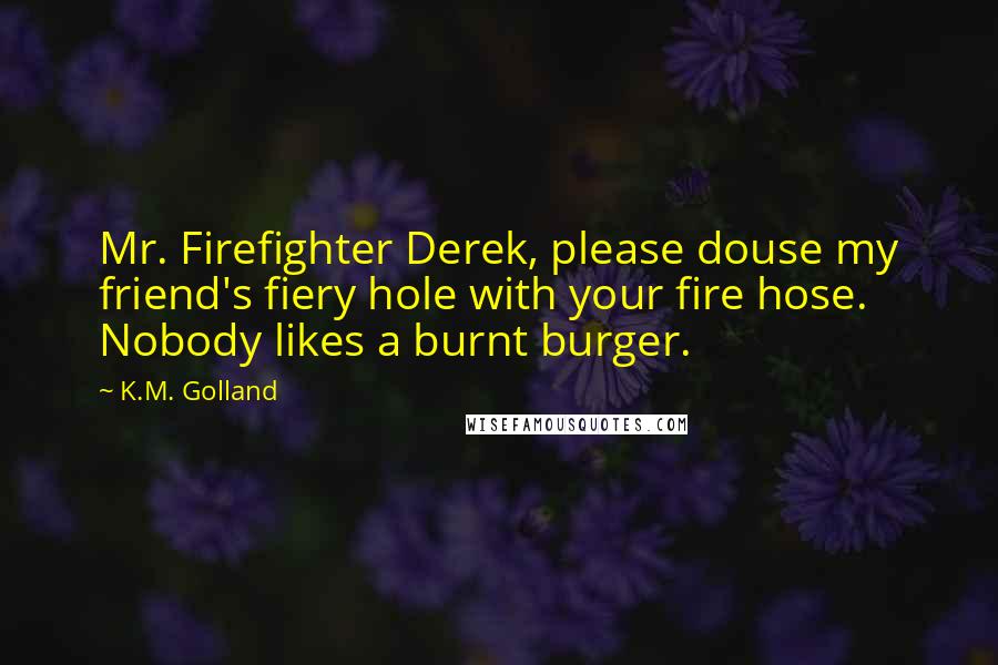 K.M. Golland Quotes: Mr. Firefighter Derek, please douse my friend's fiery hole with your fire hose. Nobody likes a burnt burger.