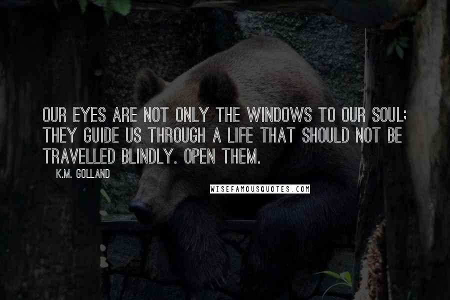 K.M. Golland Quotes: Our eyes are not only the windows to our soul; they guide us through a life that should not be travelled blindly. Open them.