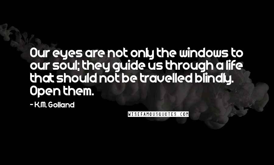 K.M. Golland Quotes: Our eyes are not only the windows to our soul; they guide us through a life that should not be travelled blindly. Open them.