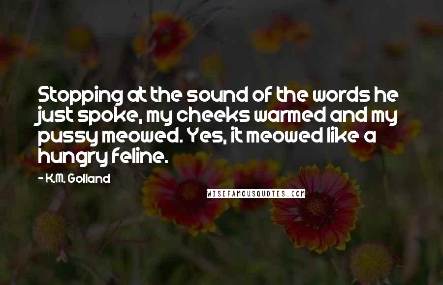 K.M. Golland Quotes: Stopping at the sound of the words he just spoke, my cheeks warmed and my pussy meowed. Yes, it meowed like a hungry feline.