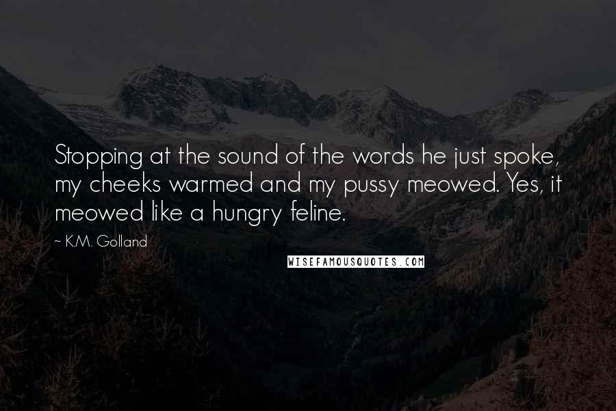 K.M. Golland Quotes: Stopping at the sound of the words he just spoke, my cheeks warmed and my pussy meowed. Yes, it meowed like a hungry feline.