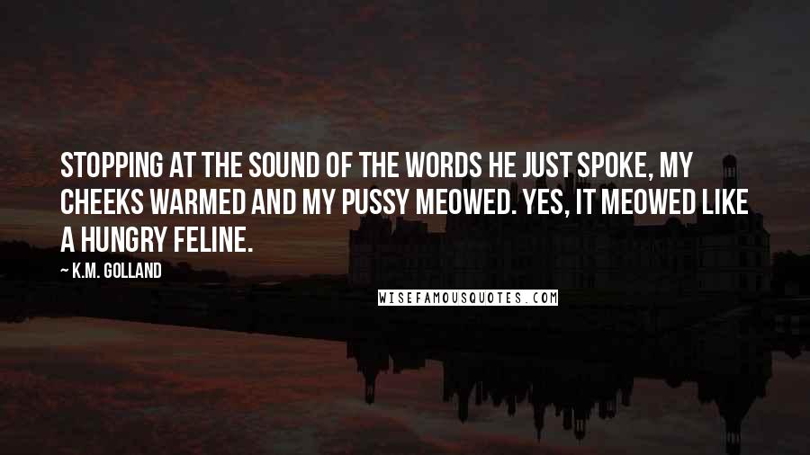 K.M. Golland Quotes: Stopping at the sound of the words he just spoke, my cheeks warmed and my pussy meowed. Yes, it meowed like a hungry feline.