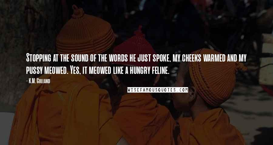 K.M. Golland Quotes: Stopping at the sound of the words he just spoke, my cheeks warmed and my pussy meowed. Yes, it meowed like a hungry feline.