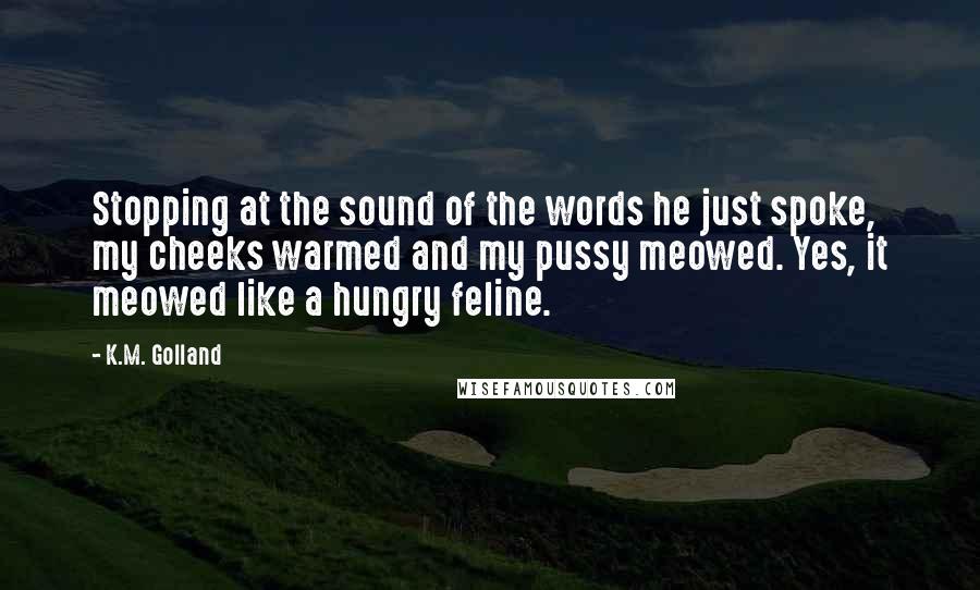 K.M. Golland Quotes: Stopping at the sound of the words he just spoke, my cheeks warmed and my pussy meowed. Yes, it meowed like a hungry feline.