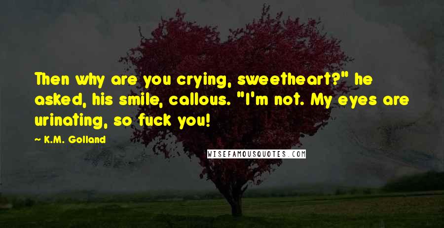 K.M. Golland Quotes: Then why are you crying, sweetheart?" he asked, his smile, callous. "I'm not. My eyes are urinating, so fuck you!