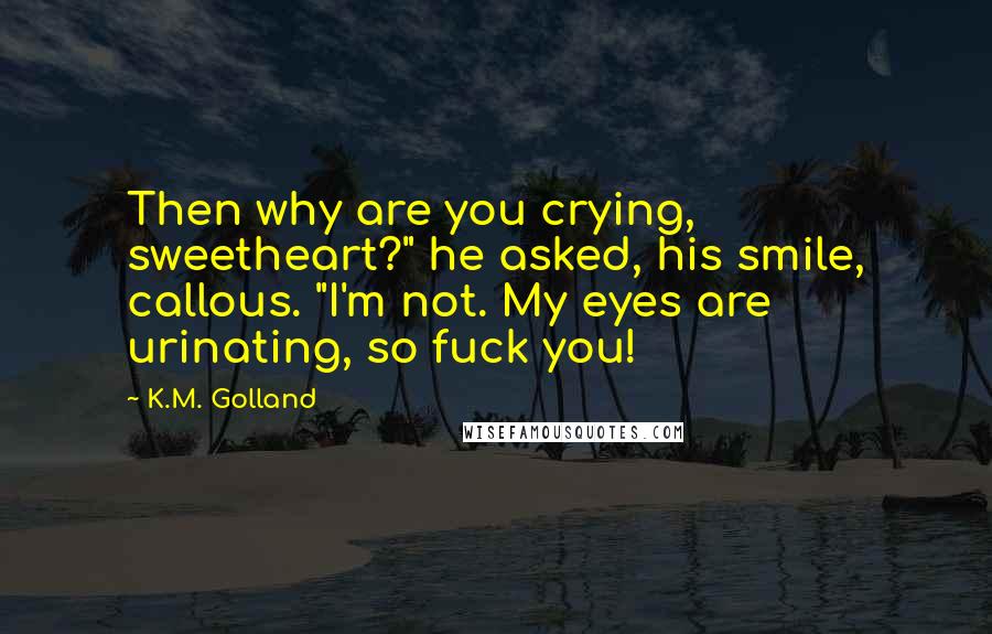 K.M. Golland Quotes: Then why are you crying, sweetheart?" he asked, his smile, callous. "I'm not. My eyes are urinating, so fuck you!