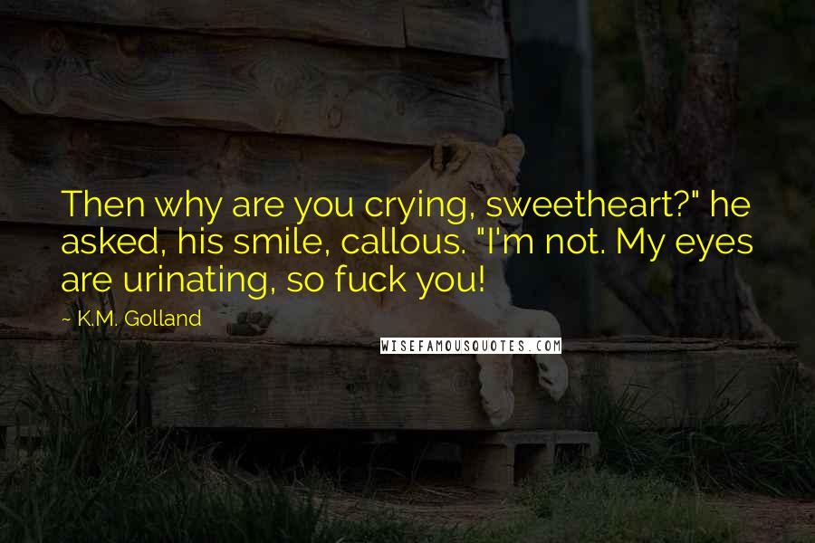 K.M. Golland Quotes: Then why are you crying, sweetheart?" he asked, his smile, callous. "I'm not. My eyes are urinating, so fuck you!