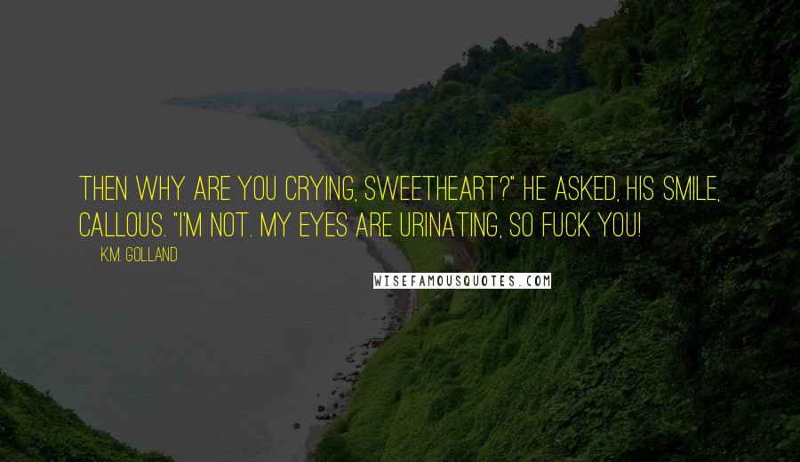 K.M. Golland Quotes: Then why are you crying, sweetheart?" he asked, his smile, callous. "I'm not. My eyes are urinating, so fuck you!