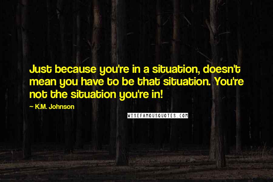 K.M. Johnson Quotes: Just because you're in a situation, doesn't mean you have to be that situation. You're not the situation you're in!