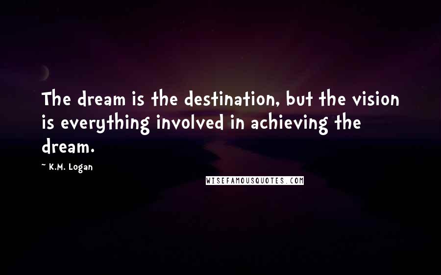 K.M. Logan Quotes: The dream is the destination, but the vision is everything involved in achieving the dream.