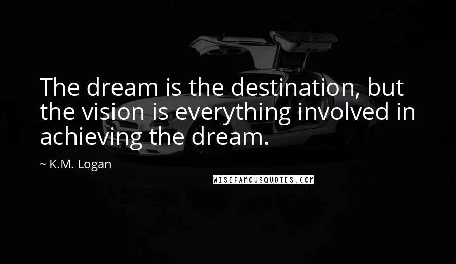 K.M. Logan Quotes: The dream is the destination, but the vision is everything involved in achieving the dream.