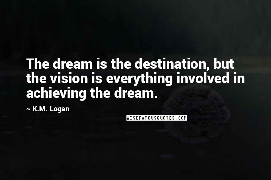 K.M. Logan Quotes: The dream is the destination, but the vision is everything involved in achieving the dream.