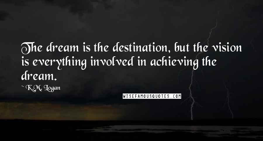 K.M. Logan Quotes: The dream is the destination, but the vision is everything involved in achieving the dream.