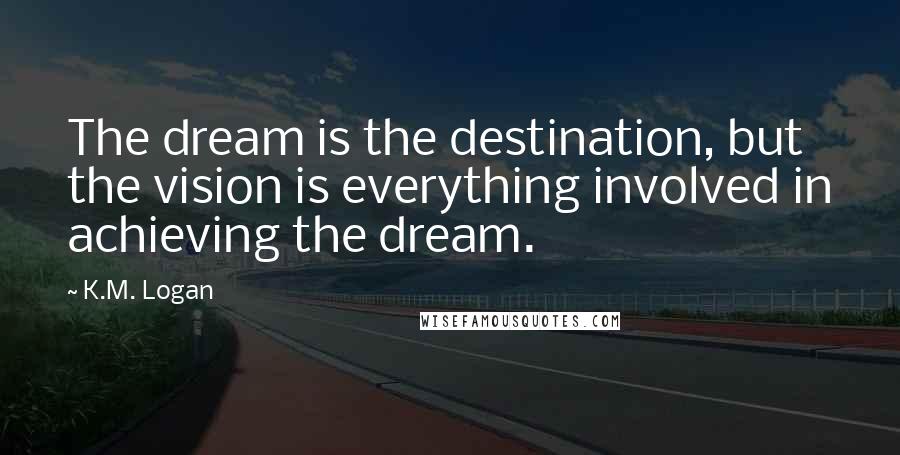 K.M. Logan Quotes: The dream is the destination, but the vision is everything involved in achieving the dream.